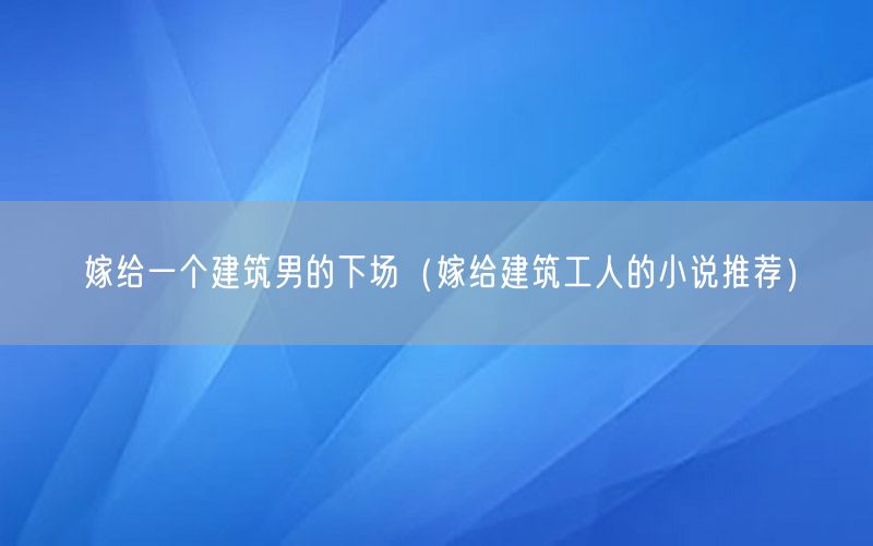 嫁给一个建筑男的下场（嫁给建筑工人的小说推荐）