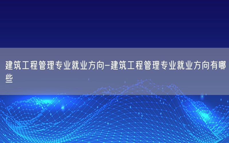 建筑工程管理专业就业方向-建筑工程管理专业就业方向有哪些