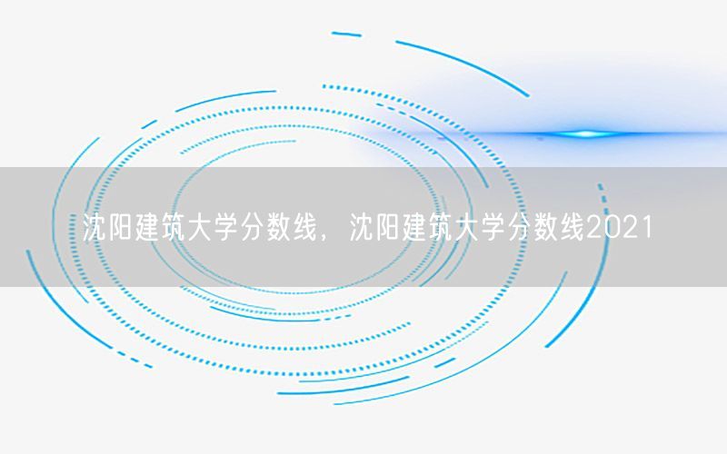 沈阳建筑大学分数线，沈阳建筑大学分数线2021