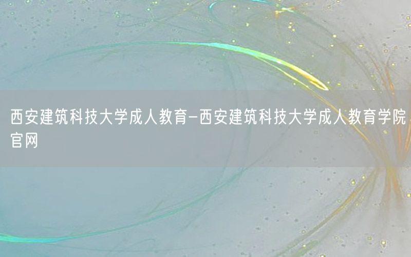 西安建筑科技大学成人教育-西安建筑科技大学成人教育学院官网