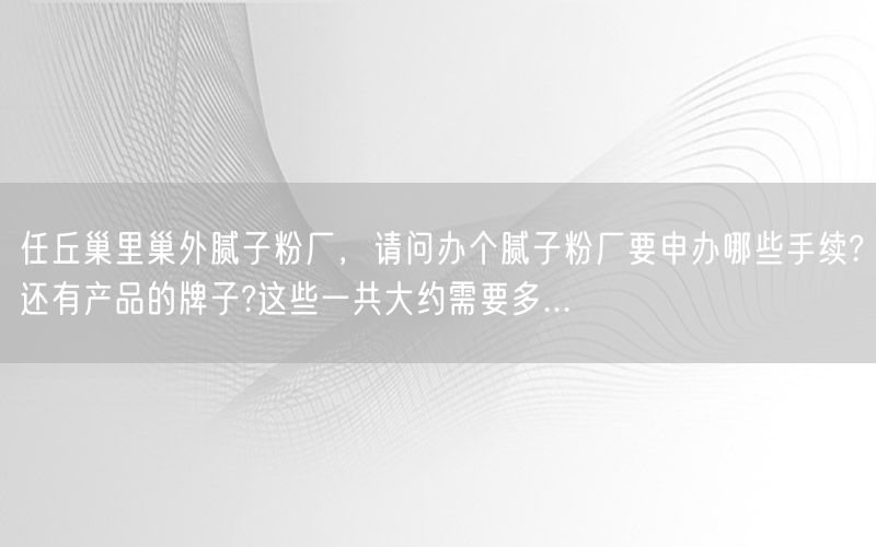 任丘巢里巢外腻子粉厂，请问办个腻子粉厂要申办哪些手续?还有产品的牌子?这些一共大约需要多...