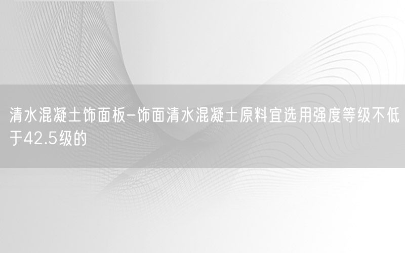 清水混凝土饰面板-饰面清水混凝土原料宜选用强度等级不低于42.5级的