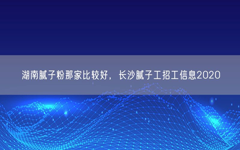 湖南腻子粉那家比较好，长沙腻子工招工信息2020