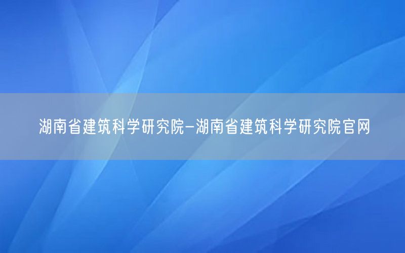 湖南省建筑科学研究院-湖南省建筑科学研究院官网