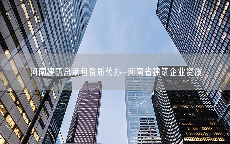 河南建筑总承包资质代办-河南省建筑企业资质