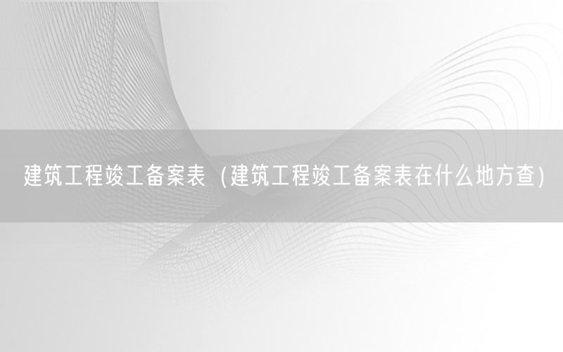 建筑工程竣工备案表（建筑工程竣工备案表在什么地方查）