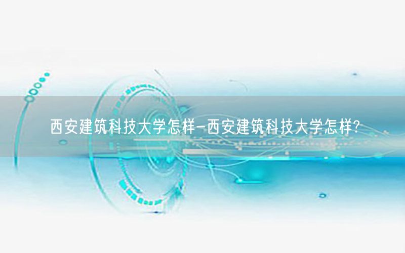 西安建筑科技大学怎样-西安建筑科技大学怎样?