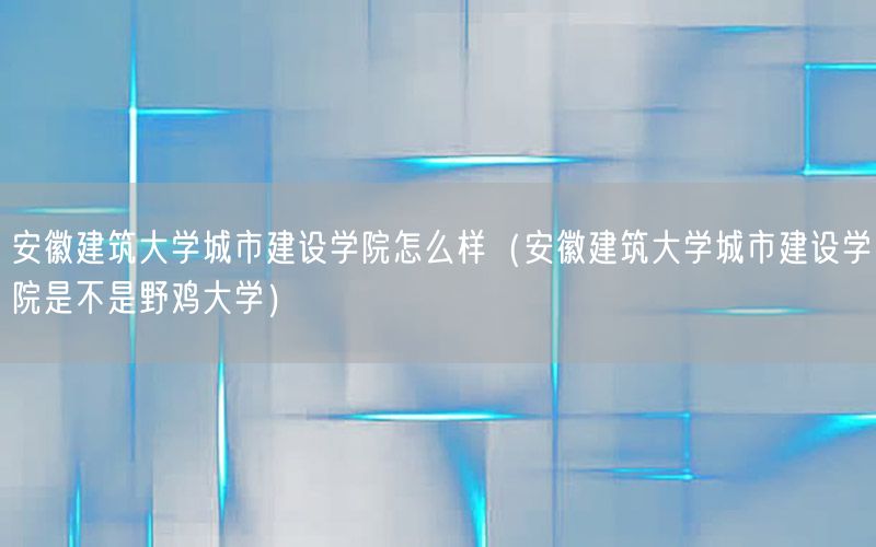 安徽建筑大学城市建设学院怎么样（安徽建筑大学城市建设学院是不是野鸡大学）