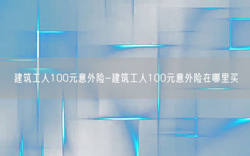 建筑工人100元意外险-建筑工人100元意外险在哪里买