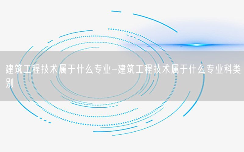 建筑工程技术属于什么专业-建筑工程技术属于什么专业科类别