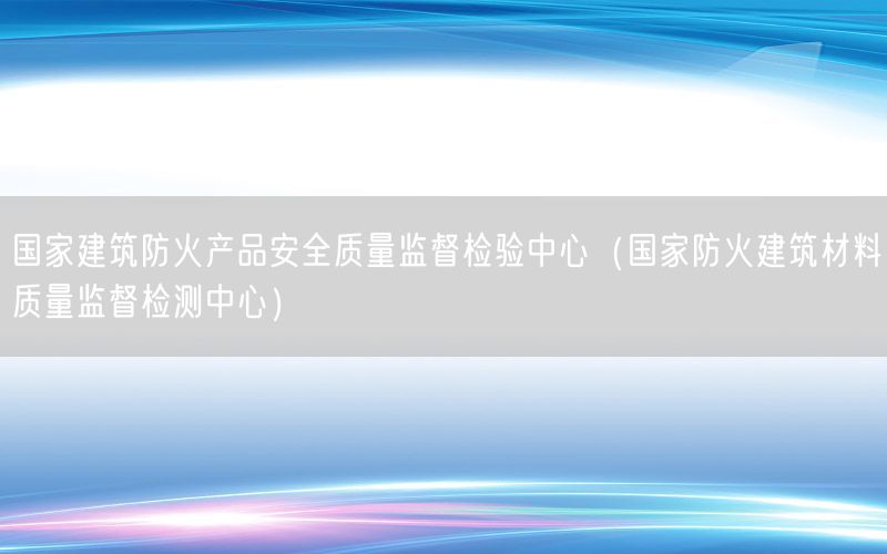 国家建筑防火产品安全质量监督检验中心（国家防火建筑材料质量监督检测中心）