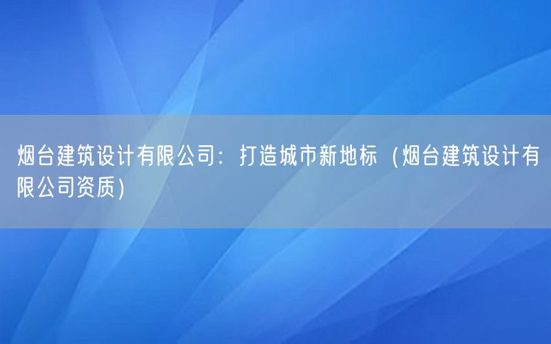 烟台建筑设计有限公司：打造城市新地标（烟台建筑设计有限公司资质）