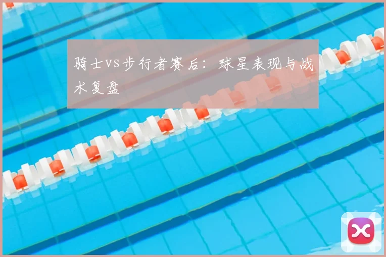 骑士vs步行者赛后:球星表现与战术复盘