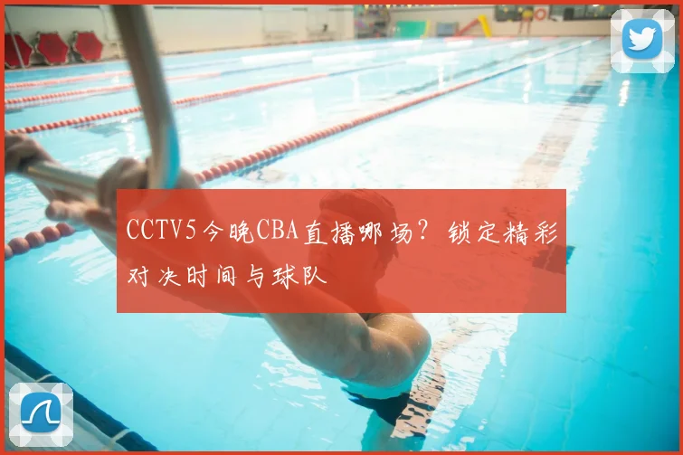 CCTV5今晚CBA直播哪场？锁定精彩对决时间与球队