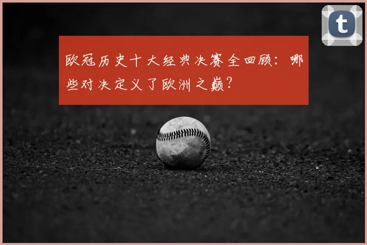 欧冠历史十大经典决赛全回顾：哪些对决定义了欧洲之巅？