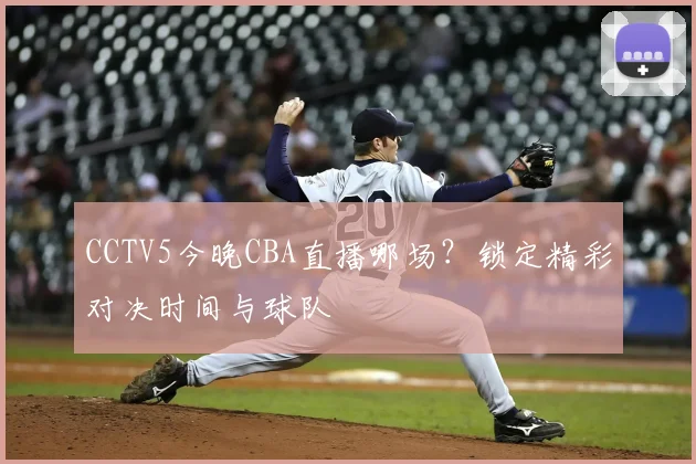 CCTV5今晚CBA直播哪场？锁定精彩对决时间与球队