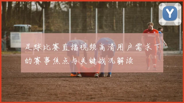 足球比赛直播视频高清用户需求下的赛事焦点与关键战况解读