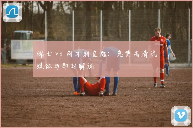 瑞士 vs 匈牙利直播：免费高清流媒体与即时解说