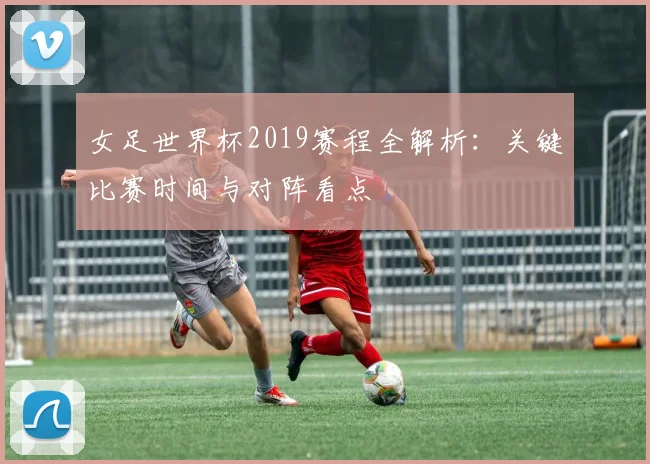 女足世界杯2019赛程全解析：关键比赛时间与对阵看点