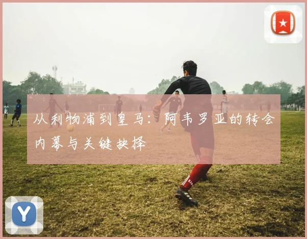 从利物浦到皇马：阿韦罗亚的转会内幕与关键抉择