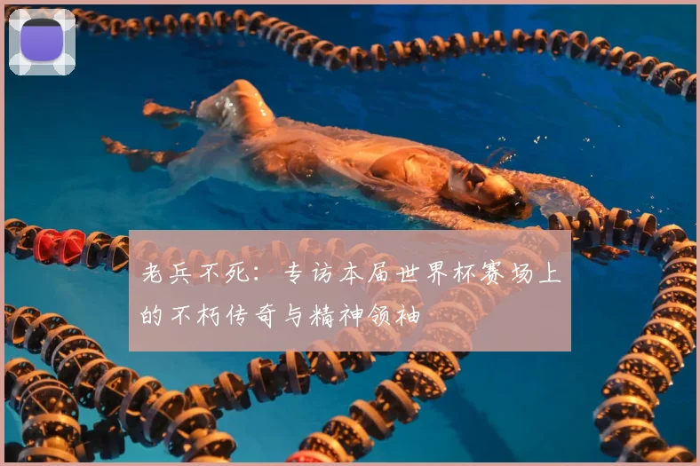 老兵不死:专访本届世界杯赛场上的不朽传奇与精神领袖