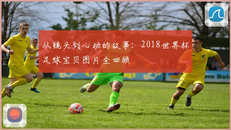从镜头到心动的故事：2018世界杯足球宝贝图片全回顾