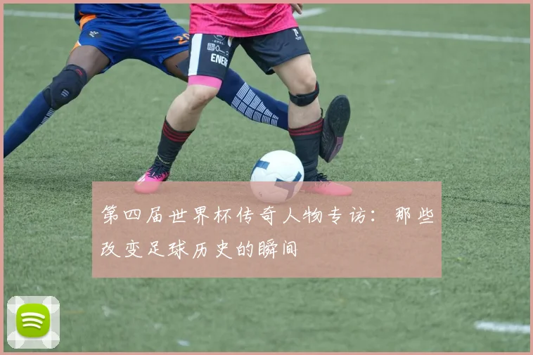 第四届世界杯传奇人物专访:那些改变足球历史的瞬间