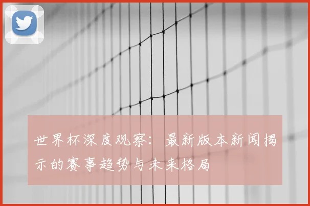 世界杯深度观察:最新版本新闻揭示的赛事趋势与未来格局