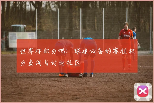 世界杯积分吧：球迷必备的赛程积分查询与讨论社区