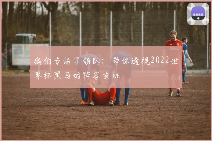 我们专访了领队：带你透视2022世界杯黑马的阵容玄机
