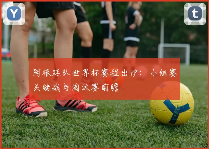 阿根廷队世界杯赛程出炉:小组赛关键战与淘汰赛前瞻