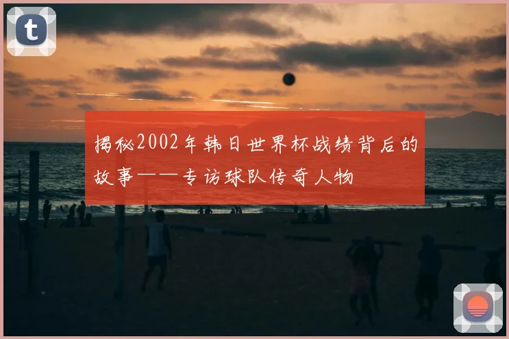 揭秘2002年韩日世界杯战绩背后的故事——专访球队传奇人物
