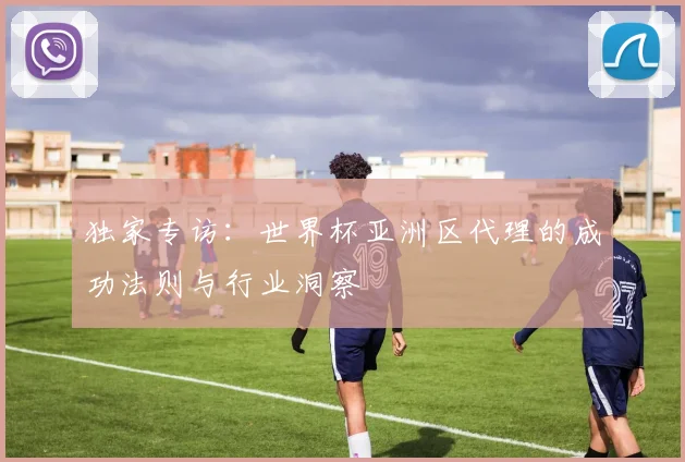独家专访：世界杯亚洲区代理的成功法则与行业洞察