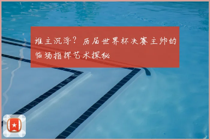 谁主沉浮？历届世界杯决赛主帅的临场指挥艺术探秘