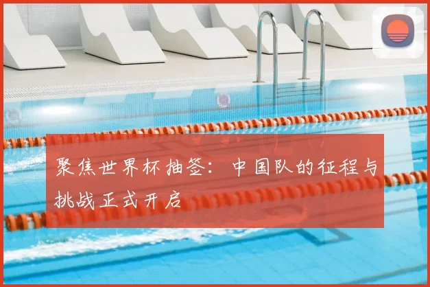 聚焦世界杯抽签：中国队的征程与挑战正式开启
