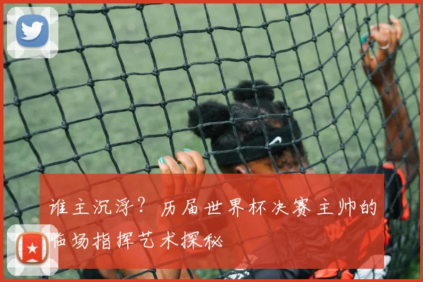 谁主沉浮?历届世界杯决赛主帅的临场指挥艺术探秘