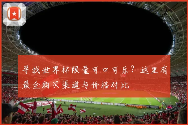 寻找世界杯限量可口可乐？这里有最全购买渠道与价格对比