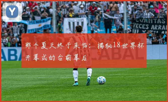 那个夏天终于来临:揭秘18世界杯开幕式的台前幕后