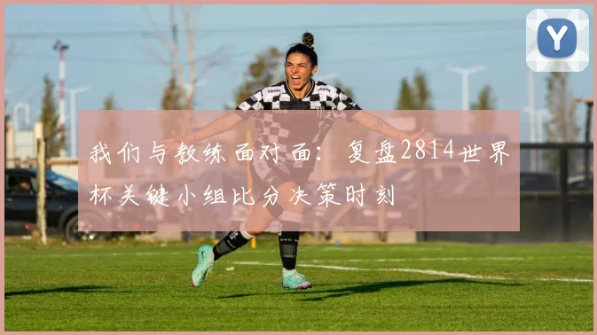 我们与教练面对面:复盘2814世界杯关键小组比分决策时刻