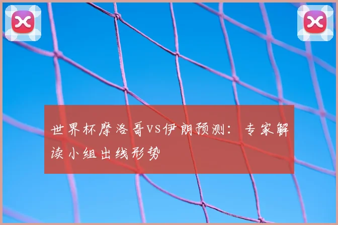 世界杯摩洛哥vs伊朗预测：专家解读小组出线形势