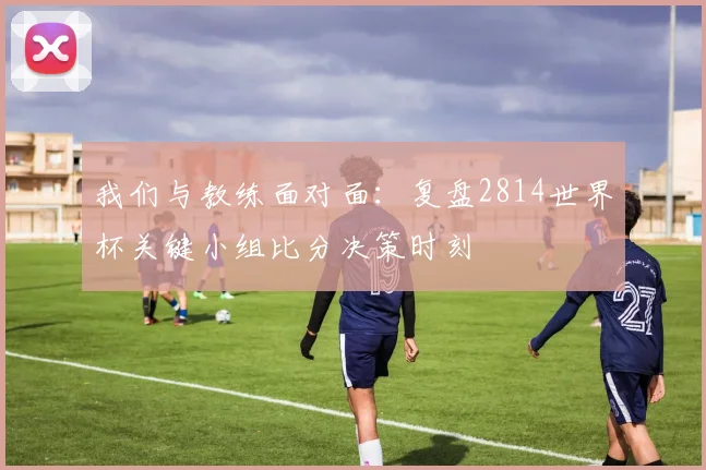 我们与教练面对面：复盘2814世界杯关键小组比分决策时刻