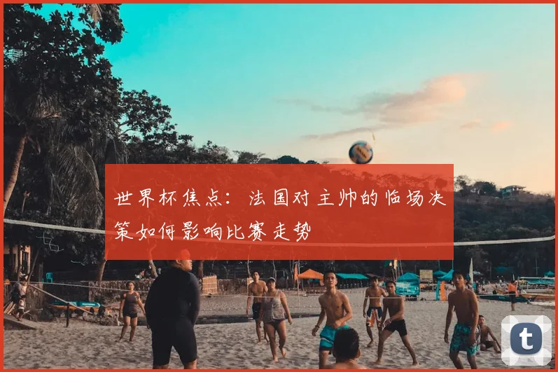 世界杯焦点：法国对主帅的临场决策如何影响比赛走势