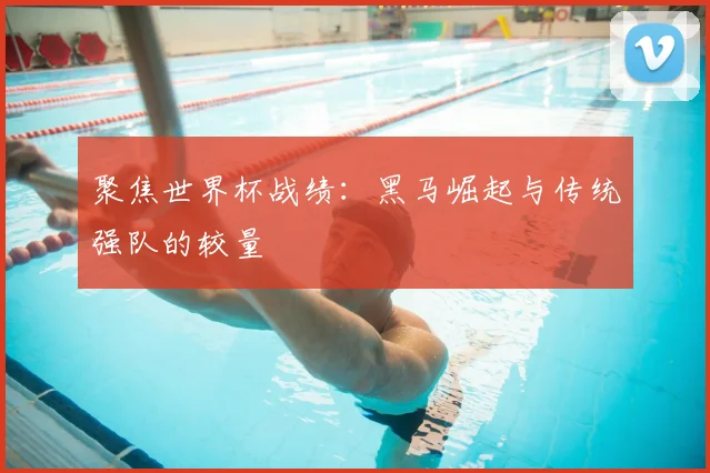 聚焦世界杯战绩：黑马崛起与传统强队的较量
