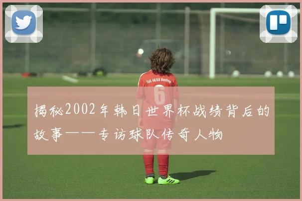 揭秘2002年韩日世界杯战绩背后的故事——专访球队传奇人物