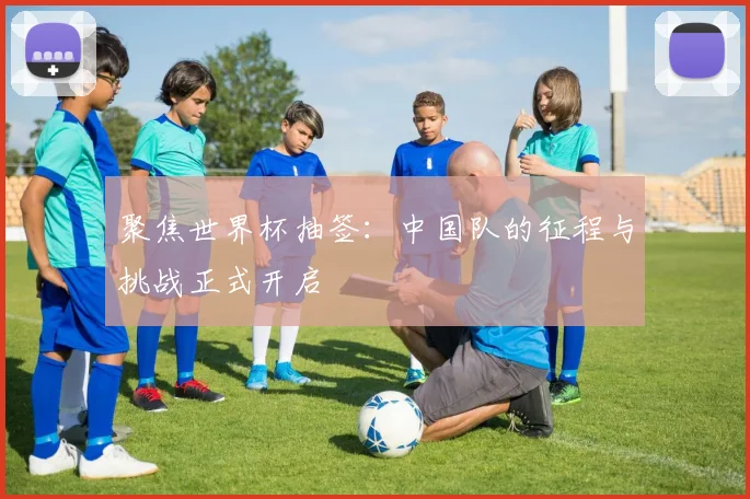 聚焦世界杯抽签:中国队的征程与挑战正式开启