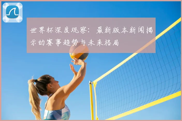 世界杯深度观察：最新版本新闻揭示的赛事趋势与未来格局